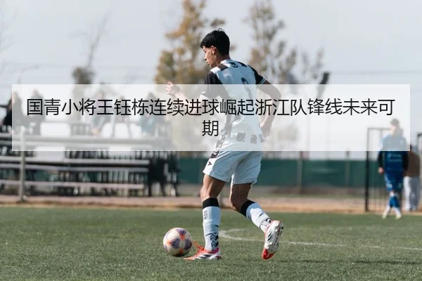 国青小将王钰栋连续进球崛起浙江队锋线未来可期